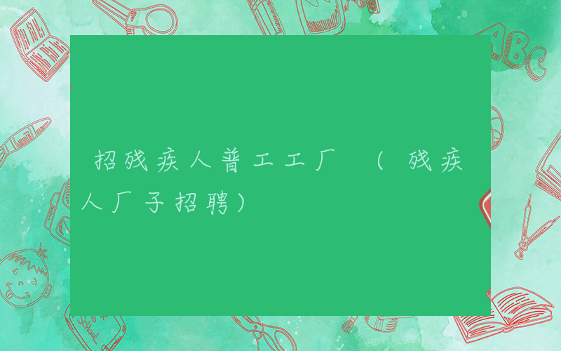 招残疾人普工工厂 (残疾人厂子招聘)